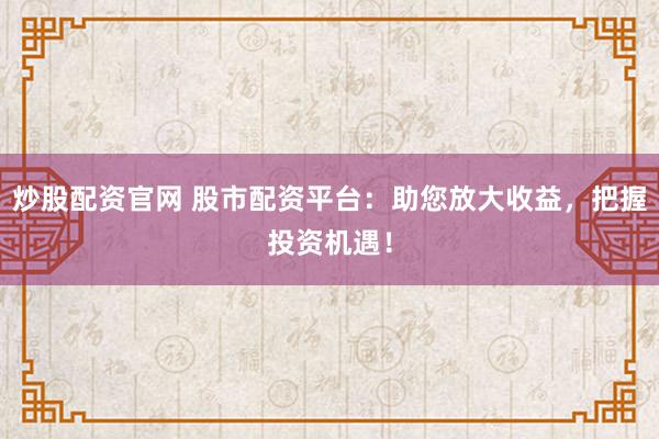 炒股配资官网 股市配资平台：助您放大收益，把握投资机遇！