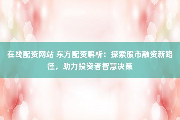 在线配资网站 东方配资解析：探索股市融资新路径，助力投资者智慧决策