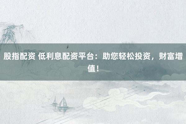 股指配资 低利息配资平台：助您轻松投资，财富增值！