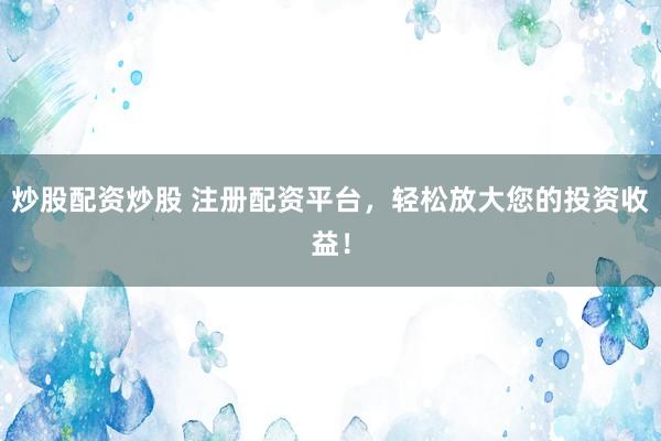 炒股配资炒股 注册配资平台，轻松放大您的投资收益！