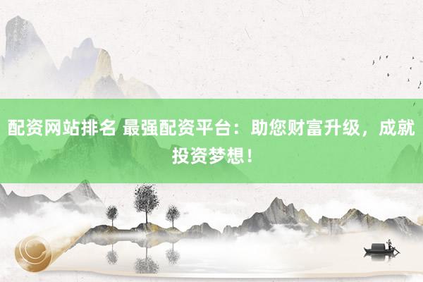 配资网站排名 最强配资平台：助您财富升级，成就投资梦想！