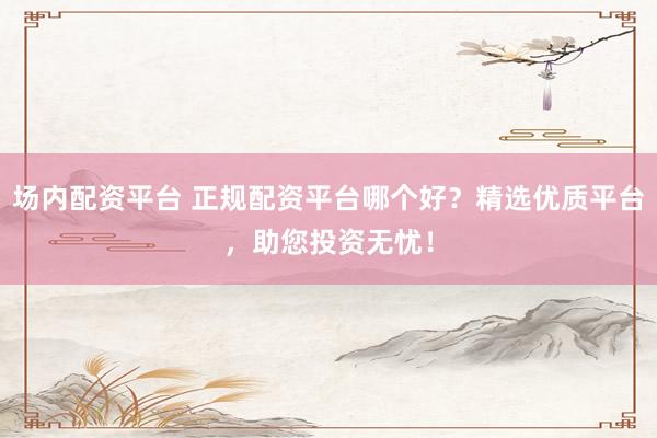 场内配资平台 正规配资平台哪个好？精选优质平台，助您投资无忧！
