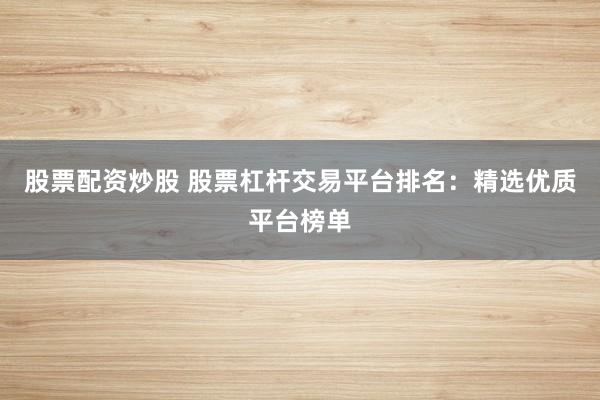 股票配资炒股 股票杠杆交易平台排名：精选优质平台榜单