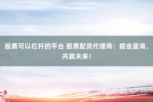 股票可以杠杆的平台 股票配资代理商：掘金蓝海，共赢未来！
