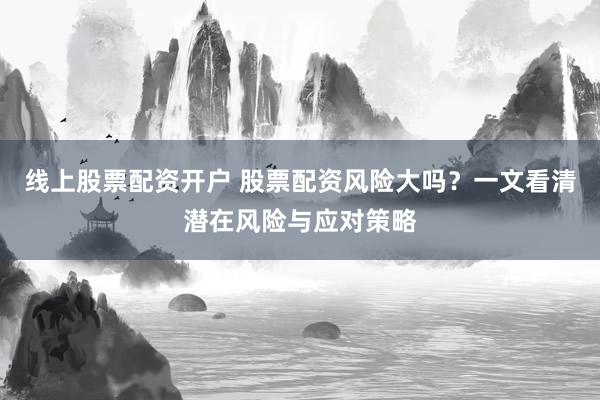 线上股票配资开户 股票配资风险大吗？一文看清潜在风险与应对策略