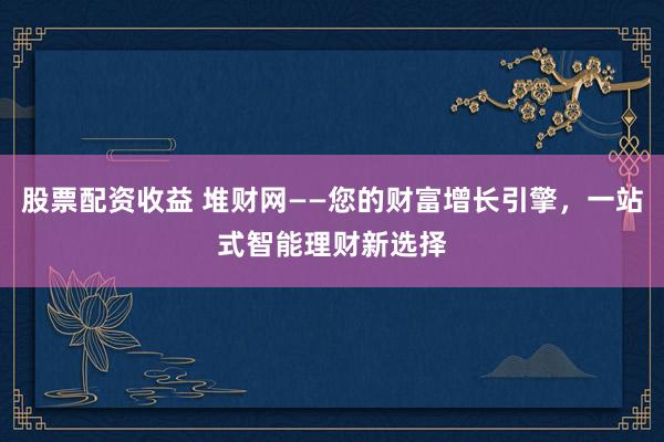 股票配资收益 堆财网——您的财富增长引擎，一站式智能理财新选择