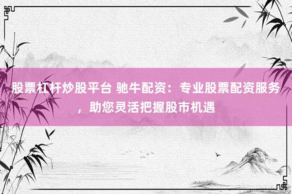 股票杠杆炒股平台 驰牛配资：专业股票配资服务，助您灵活把握股市机遇