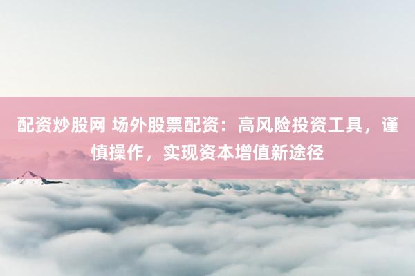 配资炒股网 场外股票配资：高风险投资工具，谨慎操作，实现资本增值新途径