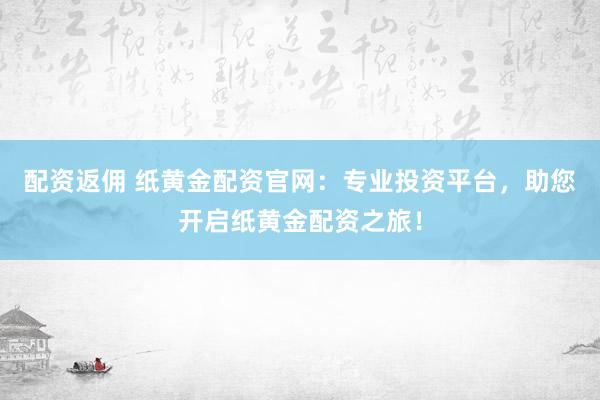 配资返佣 纸黄金配资官网：专业投资平台，助您开启纸黄金配资之旅！