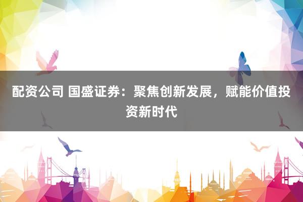 配资公司 国盛证券：聚焦创新发展，赋能价值投资新时代