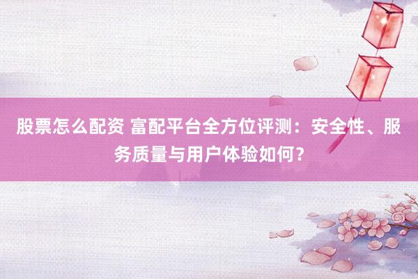 股票怎么配资 富配平台全方位评测：安全性、服务质量与用户体验如何？