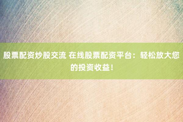 股票配资炒股交流 在线股票配资平台：轻松放大您的投资收益！