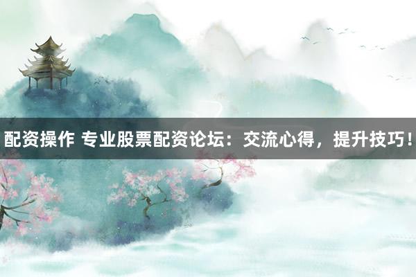 配资操作 专业股票配资论坛：交流心得，提升技巧！