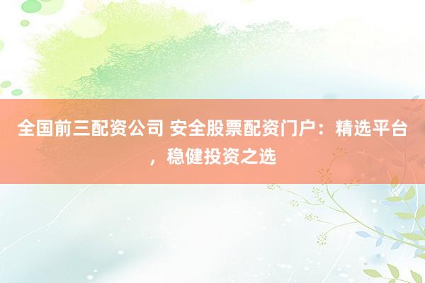 全国前三配资公司 安全股票配资门户：精选平台，稳健投资之选