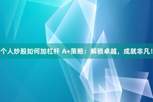 个人炒股如何加杠杆 A+策略：解锁卓越，成就非凡！