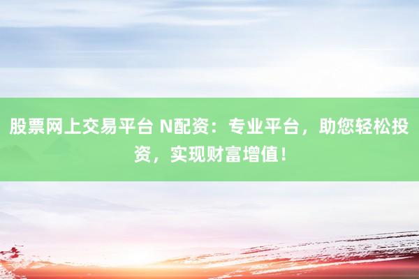 股票网上交易平台 N配资：专业平台，助您轻松投资，实现财富增值！