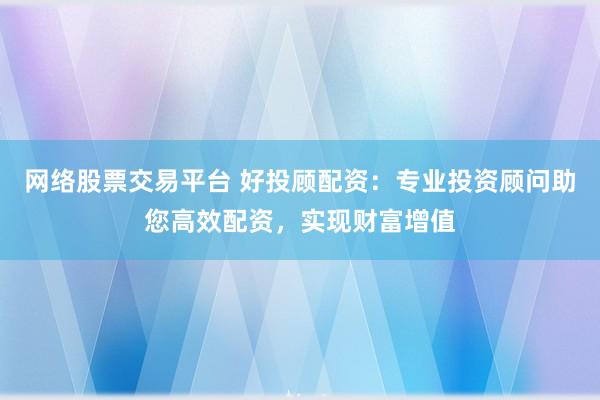 网络股票交易平台 好投顾配资：专业投资顾问助您高效配资，实现财富增值