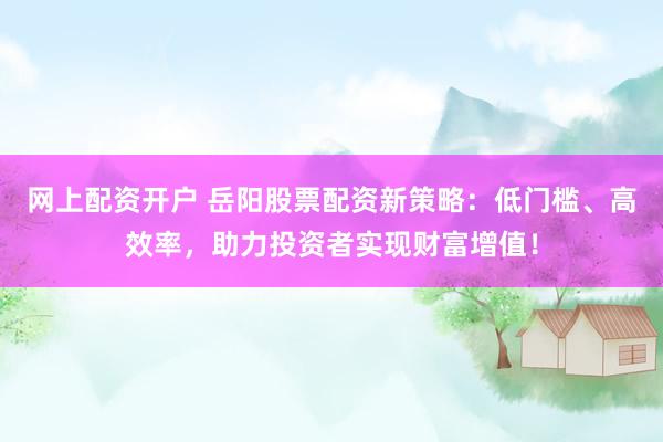 网上配资开户 岳阳股票配资新策略：低门槛、高效率，助力投资者实现财富增值！