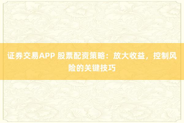 证券交易APP 股票配资策略：放大收益，控制风险的关键技巧
