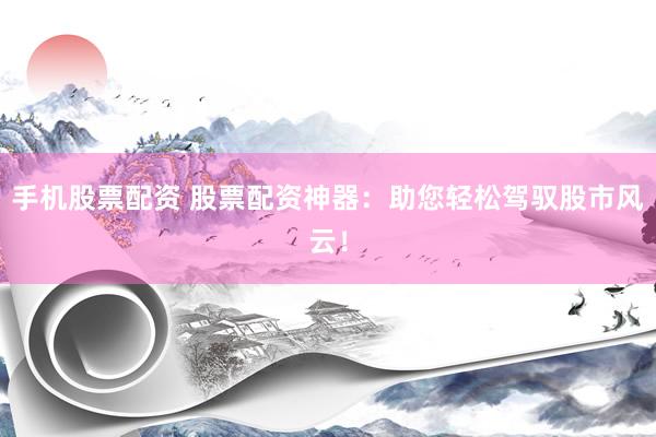 手机股票配资 股票配资神器：助您轻松驾驭股市风云！