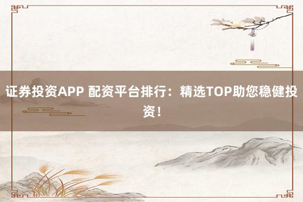 证券投资APP 配资平台排行：精选TOP助您稳健投资！