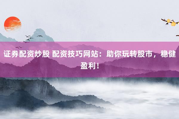 证券配资炒股 配资技巧网站：助你玩转股市，稳健盈利！