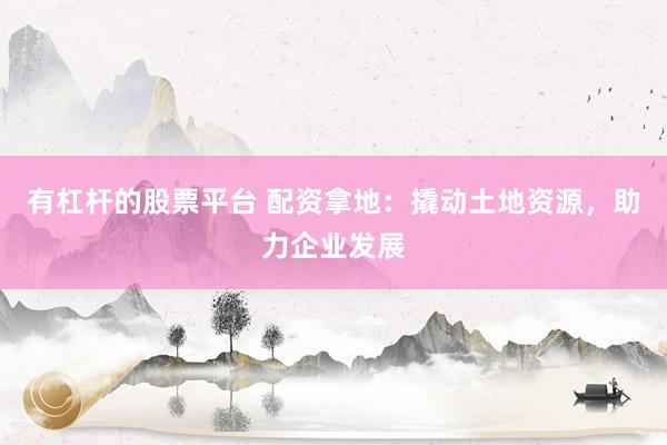 有杠杆的股票平台 配资拿地：撬动土地资源，助力企业发展