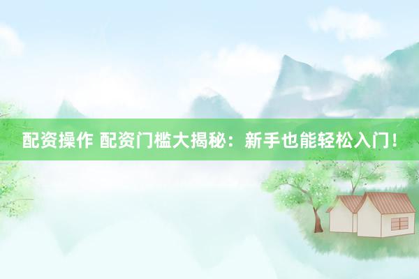 配资操作 配资门槛大揭秘：新手也能轻松入门！