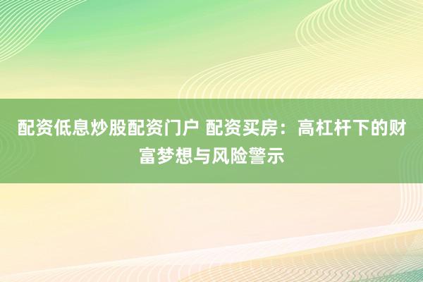 配资低息炒股配资门户 配资买房：高杠杆下的财富梦想与风险警示