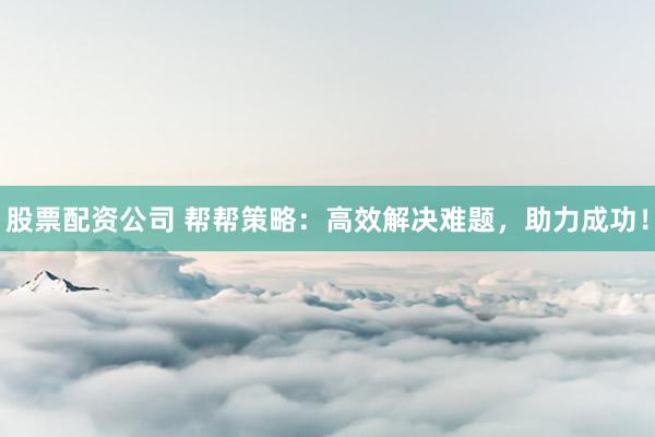 股票配资公司 帮帮策略：高效解决难题，助力成功！