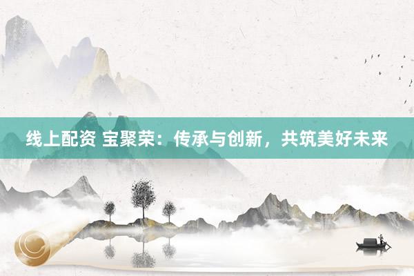 线上配资 宝聚荣：传承与创新，共筑美好未来
