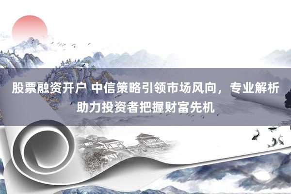 股票融资开户 中信策略引领市场风向，专业解析助力投资者把握财富先机