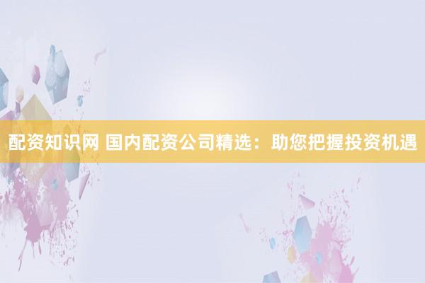 配资知识网 国内配资公司精选：助您把握投资机遇