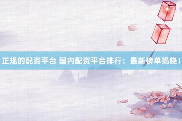 正规的配资平台 国内配资平台排行：最新榜单揭晓！