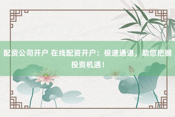 配资公司开户 在线配资开户：极速通道，助您把握投资机遇！