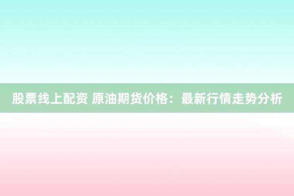 股票线上配资 原油期货价格：最新行情走势分析