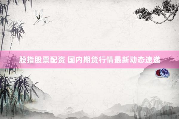 股指股票配资 国内期货行情最新动态速递