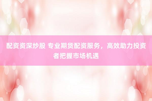 配资资深炒股 专业期货配资服务，高效助力投资者把握市场机遇