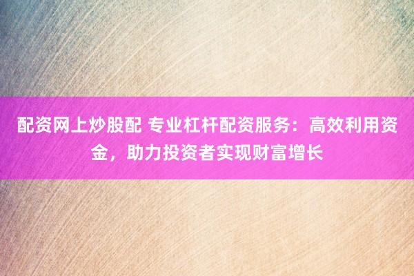 配资网上炒股配 专业杠杆配资服务：高效利用资金，助力投资者实现财富增长