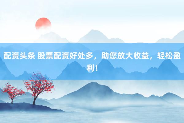 配资头条 股票配资好处多，助您放大收益，轻松盈利！