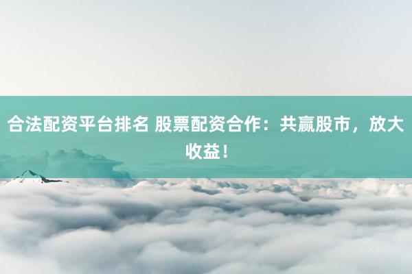 合法配资平台排名 股票配资合作：共赢股市，放大收益！