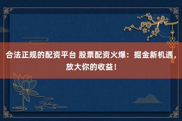 合法正规的配资平台 股票配资火爆：掘金新机遇，放大你的收益！