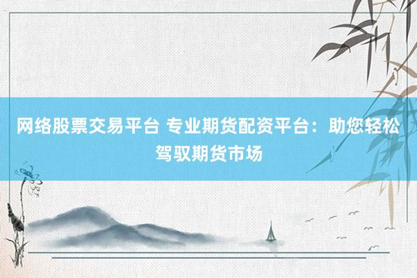 网络股票交易平台 专业期货配资平台：助您轻松驾驭期货市场