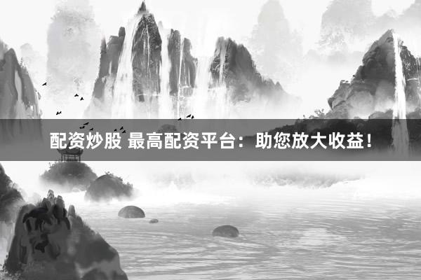 配资炒股 最高配资平台：助您放大收益！