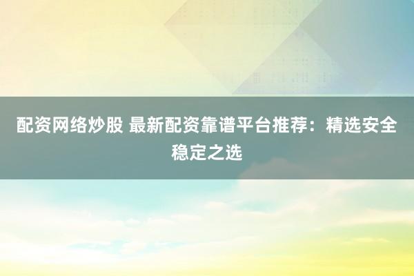 配资网络炒股 最新配资靠谱平台推荐：精选安全稳定之选