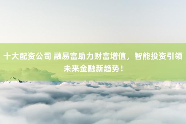 十大配资公司 融易富助力财富增值，智能投资引领未来金融新趋势！