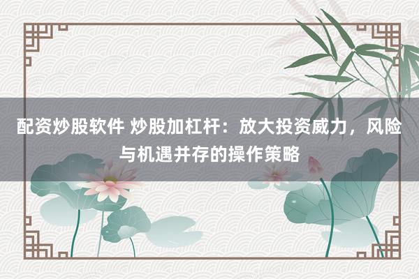 配资炒股软件 炒股加杠杆：放大投资威力，风险与机遇并存的操作策略