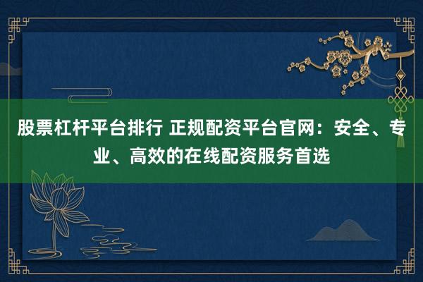 股票杠杆平台排行 正规配资平台官网：安全、专业、高效的在线配资服务首选