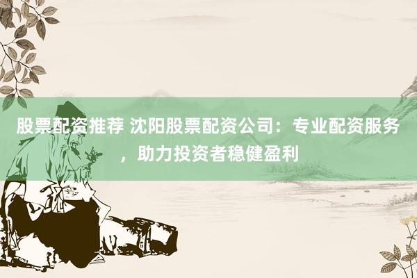股票配资推荐 沈阳股票配资公司：专业配资服务，助力投资者稳健盈利