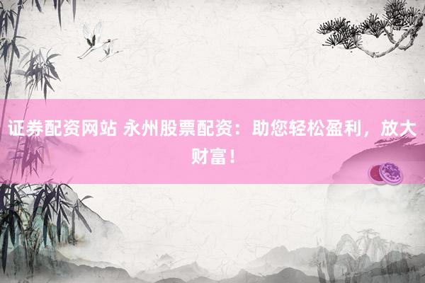 证券配资网站 永州股票配资：助您轻松盈利，放大财富！